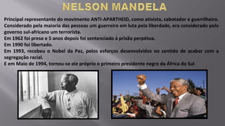 Principal representante do movimento ANTI-APARTHEID, como ativista, sabotador e guerrilheiro.
Considerado pela maioria das pessoas um guerreiro em luta pela liberdade, era considerado pelo
governo sul-africano um terrorista.
Em 1962 foi preso e 5 anos depois foi sentenciado à prisão perpétua.
Em 1990 foi libertado.
Em 1993, recebeu o Nobel da Paz, pelos esforços desenvolvidos no sentido de acabar com a
segregação racial.
E em Maio de 1994, tornou-se ele próprio o primeiro presidente negro da África do Sul
 
