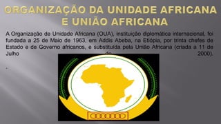 A Organização de Unidade Africana (OUA), instituição diplomática internacional, foi
fundada a 25 de Maio de 1963, em Addis Abeba, na Etiópia, por trinta chefes de
Estado e de Governo africanos, e substituída pela União Africana (criada a 11 de
Julho de 2000).
.
 