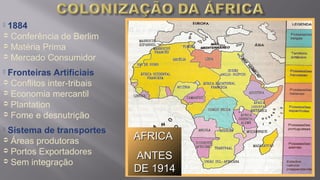 AFRICAAFRICA
ANTESANTES
DE 1914DE 1914
 1884
 Conferência de Berlim
 Matéria Prima
 Mercado Consumidor
 Fronteiras Artificiais
 Conflitos inter-tribais
 Economia mercantil
 Plantation
 Fome e desnutrição
 Sistema de transportes
 Áreas produtoras
 Portos Exportadores
 Sem integração
 