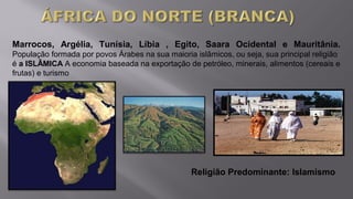 Marrocos, Argélia, Tunísia, Líbia , Egito, Saara Ocidental e Mauritânia.
População formada por povos Árabes na sua maioria islâmicos, ou seja, sua principal religião
é a ISLÂMICA A economia baseada na exportação de petróleo, minerais, alimentos (cereais e
frutas) e turismo
Religião Predominante: Islamismo
 