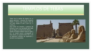 TEMPLOS DE TEBAS
Tebas fue la capital de Egipto en su
época gloriosa – durante los Imperios
Medio y Nuevo que duraron más de
mil años desde el año 2.134 a.C. a
1.070 a.C.
Aquí están los templos y palacios de
Karnak y Luxor, las necrópolis del Valle
de los Reyes y el Valle de las Reinas.
Desde el Imperio Medio hasta el siglo I
d.C. la ciudad estuvo consagrada al
Dios Amón, el supremo Dios Sol y a él
se dedicaron templos de esplendor y
tamaño incomparables.
 