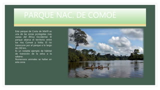PARQUE NAC. DE COMOÉ
Este parque de Costa de Márfil es
una de las zonas protegidas más
vastas del África Occidental. El
parque abarca el territorio entre
los ríos Comoé y Volta. El río
transcurre por el parque a lo largo
de 230 km.
Es un notable ejemplo de hábitat
de transición de la selva a la
sabana.
Numerosos animales se hallan en
esta zona.
 