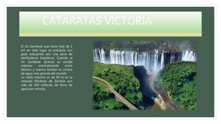 CATARATAS VICTORIA
El río Zambeze que tiene más de 2
km en este lugar se precipita con
gran estruendo por una serie de
desfiladeros basálticos. Cuando el
río Zambeze alcanza su caudal
máximo (normalmente entre
febrero y marzo) forman la cortina
de agua más grande del mundo.
La caída máxima es de 99 m en la
catarata Rainbow de Zambia con
más de 500 millones de litros de
agua por minuto.
 