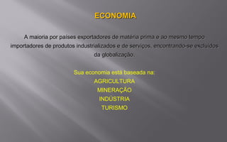 ECONOMIAECONOMIA
A maioria por países exportadores de matéria prima e ao mesmo tempoA maioria por países exportadores de matéria prima e ao mesmo tempo
importadores de produtos industrializados e de serviços, encontrando-se excluídosimportadores de produtos industrializados e de serviços, encontrando-se excluídos
da globalização.da globalização.
Sua economia está baseada na:
AGRICULTURA
MINERAÇÃO
INDÚSTRIA
TURISMO
 