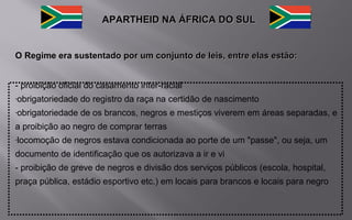APARTHEID NA ÁFRICA DO SULAPARTHEID NA ÁFRICA DO SUL
O Regime era sustentado por um conjunto de leis, entre elas estão:O Regime era sustentado por um conjunto de leis, entre elas estão:
- proibição oficial do casamento inter-racial
-obrigatoriedade do registro da raça na certidão de nascimento
-obrigatoriedade de os brancos, negros e mestiços viverem em áreas separadas, e
a proibição ao negro de comprar terras
-locomoção de negros estava condicionada ao porte de um "passe", ou seja, um
documento de identificação que os autorizava a ir e vi
- proibição de greve de negros e divisão dos serviços públicos (escola, hospital,
praça pública, estádio esportivo etc.) em locais para brancos e locais para negro
 