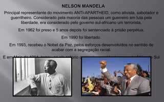 NELSON MANDELANELSON MANDELA
Principal representante do movimento ANTI-APARTHEID, como ativista, sabotador e
guerrilheiro. Considerado pela maioria das pessoas um guerreiro em luta pela
liberdade, era considerado pelo governo sul-africano um terrorista.
Em 1962 foi preso e 5 anos depois foi sentenciado à prisão perpétua.
Em 1990 foi libertado.
Em 1993, recebeu o Nobel da Paz, pelos esforços desenvolvidos no sentido de
acabar com a segregação racial.
E em Maio de 1994, tornou-se ele próprio o primeiro presidente negro da África do Sul
 