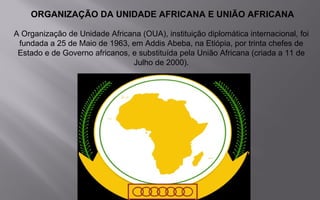 ORGANIZAÇÃO DA UNIDADE AFRICANA E UNIÃO AFRICANA
A Organização de Unidade Africana (OUA), instituição diplomática internacional, foi
fundada a 25 de Maio de 1963, em Addis Abeba, na Etiópia, por trinta chefes de
Estado e de Governo africanos, e substituída pela União Africana (criada a 11 de
Julho de 2000).
.
 