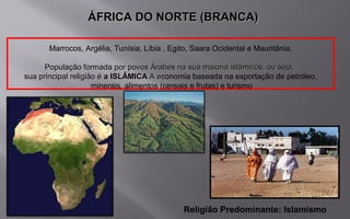 Marrocos, Argélia, Tunísia, Líbia , Egito, Saara Ocidental e Mauritânia.
População formada por povos Árabes na sua maioria islâmicos, ou seja,População formada por povos Árabes na sua maioria islâmicos, ou seja,
sua principal religião ésua principal religião é a ISLÂMICAa ISLÂMICA A eA economia baseada na exportação de petróleo,
minerais, alimentos (cereais e frutas) e turismo
Religião Predominante: Islamismo
ÁFRICA DO NORTE (BRANCA)ÁFRICA DO NORTE (BRANCA)
 