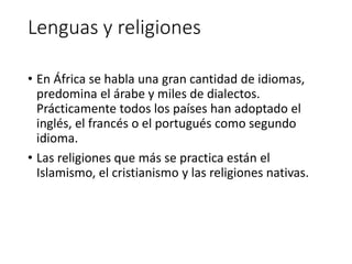 Lenguas y religiones
• En África se habla una gran cantidad de idiomas,
predomina el árabe y miles de dialectos.
Prácticamente todos los países han adoptado el
inglés, el francés o el portugués como segundo
idioma.
• Las religiones que más se practica están el
Islamismo, el cristianismo y las religiones nativas.
 