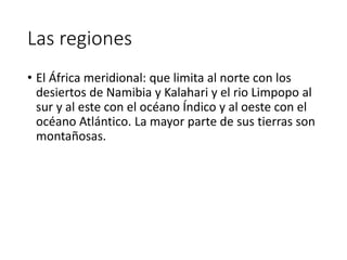 Las regiones
• El África meridional: que limita al norte con los
desiertos de Namibia y Kalahari y el rio Limpopo al
sur y al este con el océano Índico y al oeste con el
océano Atlántico. La mayor parte de sus tierras son
montañosas.
 