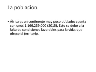 La población
• África es un continente muy poco poblado: cuenta
con unos 1.166.239.000 (2015). Esto se debe a la
falta de condiciones favorables para la vida, que
ofrece el territorio.
 