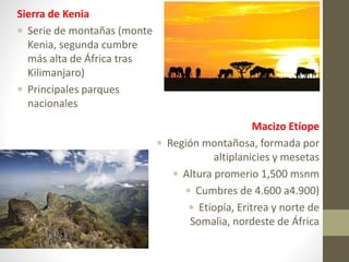 Sierra de Kenia
 Serie de montañas (monte
Kenia, segunda cumbre
más alta de África tras
Kilimanjaro)
 Principales parques
nacionales
Macizo Etíope
 Región montañosa, formada por
altiplanicies y mesetas
 Altura promerio 1,500 msnm
 Cumbres de 4.600 a4.900)
 Etiopía, Eritrea y norte de
Somalia, nordeste de África
 