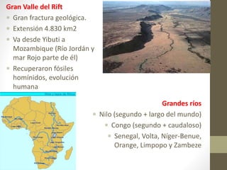 Gran Valle del Rift
 Gran fractura geológica.
 Extensión 4.830 km2
 Va desde Yibuti a
Mozambique (Río Jordán y
mar Rojo parte de él)
 Recuperaron fósiles
homínidos, evolución
humana
Grandes ríos
 Nilo (segundo + largo del mundo)
 Congo (segundo + caudaloso)
 Senegal, Volta, Níger-Benue,
Orange, Limpopo y Zambeze
 