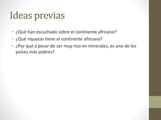 Ideas previas
• ¿Qué han escuchado sobre el continente africano?
• ¿Qué riquezas tiene el continente africano?
• ¿Por qué a pesar de ser muy rico en minerales, es uno de los
países más pobres?
 