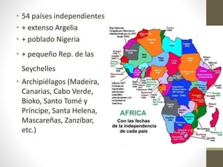 • 54 países independientes
• + extenso Argelia
• + poblado Nigeria
• + pequeño Rep. de las
Seychelles
• Archipiélagos (Madeira,
Canarias, Cabo Verde,
Bioko, Santo Tomé y
Príncipe, Santa Helena,
Mascareñas, Zanzíbar,
etc.)
 