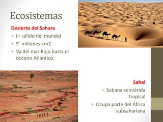 Ecosistemas
Desierto del Sahara
 (+ cálido del mundo)
 9´ millones km2.
 Va del mar Rojo hasta el
océano Atlántico.
Sahel
 Sabana semiárida
tropical
 Ocupa parte del África
subsahariana
 
