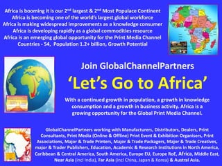 GlobalChannelPartners working with Manufacturers, Distributors, Dealers, Print
Consultants, Print Media (Online & Offline) Print Event & Exhibition Organisers, Print
Associations, Major & Trade Printers, Major & Trade Packagers, Major & Trade Creatives,
major & Trader Publishers, Education, Academic & Research Institutions in North America,
Caribbean & Central America, South America, Europe EU, Europe RoE, Africa, Middle East,
Near Asia (incl India), Far Asia (incl China, Japan & Korea) & Austral Asia.
Africa is booming it is our 2nd largest & 2nd Most Populace Continent
Africa is becoming one of the world’s largest global workforce
Africa is making widespread improvements as a knowledge consumer
Africa is developing rapidly as a global commodities resource
Africa is an emerging global opportunity for the Print Media Channel
Countries - 54, Population 1.2+ billion, Growth Potential
Join GlobalChannelPartners
‘Let’s Go to Africa’
With a continued growth in population, a growth in knowledge
consumption and a growth in business activity. Africa is a
growing opportunity for the Global Print Media Channel.
 