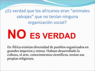 ¿Es verdad que los africanos eran “animales
salvajes” que no tenían ninguna
organización social?
NO ES VERDAD
En África existían diversidad de pueblos organizados en
grandes imperios y reinos. Habían desarrollado la
cultura, el arte, conocimientos científicos, tenían sus
propias religiones.
 