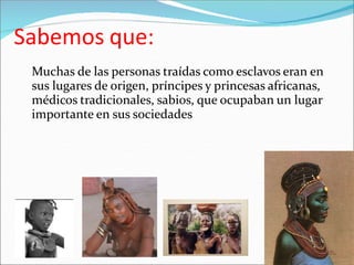 Sabemos que:
Muchas de las personas traídas como esclavos eran en
sus lugares de origen, príncipes y princesas africanas,
médicos tradicionales, sabios, que ocupaban un lugar
importante en sus sociedades
 