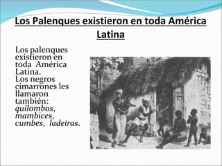 Los Palenques existieron en toda América
Latina
Los palenques
existieron en
toda América
Latina.
Los negros
cimarrones les
llamaron
también:
quilombos,
mambices,
cumbes, ladeiras.
 