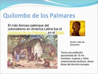 Quilombo de los Palmares
El más famoso palenque del
colonialismo en América Latina fue el
Quilombo de los Palmares, en el Brasil
(colonia portuguesa)
Zumbi, líder de
Quilombo.
Tenía una población
aproximada de 15 mil
hombres, mujeres y niños
anteriormente esclavos, ahora
libres del dominio europeo.
 
