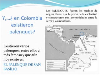 Y,…¿ en Colombia
existieron
palenques?
Existieron varios
palenques, entre ellos el
más famoso y que aún
hoy existe es:
EL PALENQUE DE SAN
BASÍLIO
Los PALENQUES, fueron los pueblos de
negros libres que huyeron de la esclavitud
y construyeron sus comunidades entre la
selva y las montañas.
 