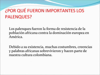 ¿POR QUÉ FUERON IMPORTANTES LOS
PALENQUES?
Los palenques fueron la forma de resistencia de la
población africana contra la dominación europea en
América.
Debido a su existencia, muchas costumbres, creencias
y palabras africanas sobrevivieron y hacen parte de
nuestra cultura colombiana.
 