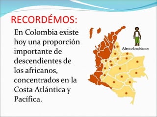 RECORDÉMOS:
En Colombia existe
hoy una proporción
importante de
descendientes de
los africanos,
concentrados en la
Costa Atlántica y
Pacífica.
 