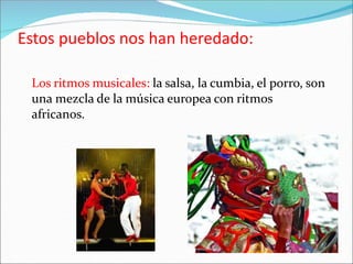 Estos pueblos nos han heredado:
Los ritmos musicales: la salsa, la cumbia, el porro, son
una mezcla de la música europea con ritmos
africanos.
 