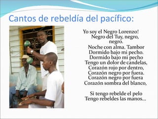 Cantos de rebeldía del pacífico:
Yo soy el Negro Lorenzo!
Negro del Tuy, negro,
negro.
Noche con alma. Tambor
Dormido bajo mi pecho.
Dormido bajo mi pecho
Tengo un dolor de candelas,
Corazón rojo por dentro,
Corazón negro por fuera.
Corazón negro por fuera
Corazón sombra del blanco,
Si tengo rebelde el pelo
Tengo rebeldes las manos...
 