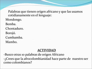 Palabras que tienen origen africano y que las usamos
cotidianamente en el lenguaje:
Mondongo.
Bemba.
Chontaduro.
Borojó.
Cumbamba.
Mambo.
ACTIVIDAD
-Busco otras 10 palabras de origen Africano
-¿Crees que la afrocolombianidad hace parte de nuestro ser
como colombianos?
 