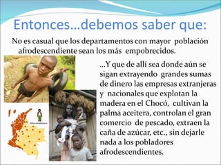 Entonces…debemos saber que:
No es casual que los departamentos con mayor población
afrodescendiente sean los más empobrecidos.
…Y que de allí sea donde aún se
sigan extrayendo grandes sumas
de dinero las empresas extranjeras
y nacionales que explotan la
madera en el Chocó, cultivan la
palma aceitera, controlan el gran
comercio de pescado, extraen la
caña de azúcar, etc., sin dejarle
nada a los pobladores
afrodescendientes.
 