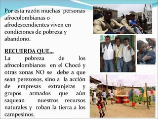Por esta razón muchas personas
afrocolombianas o
afrodescendientes viven en
condiciones de pobreza y
abandono.
RECUERDA QUE…
La pobreza de los
afrocolombianos en el Chocó y
otras zonas NO se debe a que
sean perezosos, sino a la acción
de empresas extranjeras y
grupos armados que aún
saquean nuestros recursos
naturales y roban la tierra a los
campesinos.
 