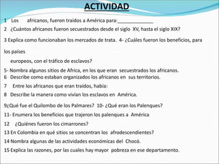 ACTIVIDAD
1 Los africanos, fueron traídos a América para:_____________
2 ¿Cuántos africanos fueron secuestrados desde el siglo XV, hasta el siglo XIX?
3 Explica como funcionaban los mercados de trata. 4- ¿Cuáles fueron los beneficios, para
los países
europeos, con el tráfico de esclavos?
5- Nombra algunos sitios de Africa, en los que eran secuestrados los africanos.
6 Describe como estaban organizados los africanos en sus territorios.
7 Entre los africanos que eran traídos, había:
8 Describe la manera como vivían los esclavos en América.
9¿Qué fue el Quilombo de los Palmares? 10- ¿Qué eran los Palenques?
11- Enumera los beneficios que trajeron los palenques a América
12 ¿Quiénes fueron los cimarrones?
13 En Colombia en qué sitios se concentran los afrodescendientes?
14 Nombra algunas de las actividades económicas del Chocó.
15 Explica las razones, por las cuales hay mayor pobreza en ese departamento.
 