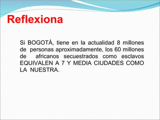 Reflexiona
Si BOGOTÁ, tiene en la actualidad 8 millones
de personas aproximadamente, los 60 millones
de africanos secuestrados como esclavos
EQUIVALEN A 7 Y MEDIA CIUDADES COMO
LA NUESTRA.
 