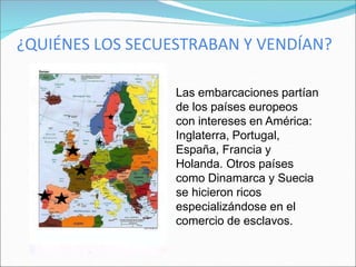 ¿QUIÉNES LOS SECUESTRABAN Y VENDÍAN?
Las embarcaciones partían
de los países europeos
con intereses en América:
Inglaterra, Portugal,
España, Francia y
Holanda. Otros países
como Dinamarca y Suecia
se hicieron ricos
especializándose en el
comercio de esclavos.
 