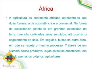 África
• A agricultura do continente africano apresenta-se sob
duas formas: a de subsistência e a comercial. Na forma
de subsistência planta-se em grandes extensões de
terra, que são cultivadas anos seguidos, até ocorrer o
esgotamento do solo. Em seguida, busca-se outra área,
em que se repete o mesmo processo. Trata-se de um
sistema pouco produtivo, cujas colheitas abastecem, em
geral, apenas os próprios agricultores.
 