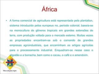 África
• A forma comercial de agricultura está representada pela plantation,
sistema introduzido pelos europeus no, período colonial; baseia-se
na monocultura de gêneros tropicais em grandes extensões de
terra, com produção voltada para o mercado externo. Muitas vezes
as propriedades encontram-se sob o comando de grandes
empresas agroindustriais, que encaminham os artigos agrícolas
para o processamento industrial. Enquadram-se nesse caso o
algodão e a borracha, bem como o cacau, o café e o amendoim.
 
