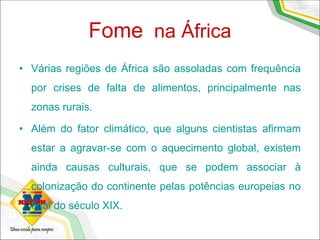 Fome na África
• Várias regiões de África são assoladas com frequência
por crises de falta de alimentos, principalmente nas
zonas rurais.
• Além do fator climático, que alguns cientistas afirmam
estar a agravar-se com o aquecimento global, existem
ainda causas culturais, que se podem associar à
colonização do continente pelas potências europeias no
final do século XIX.
 