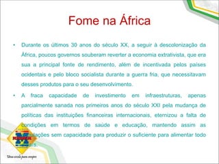 Fome na África
• Durante os últimos 30 anos do século XX, a seguir à descolonização da
África, poucos governos souberam reverter a economia extrativista, que era
sua a principal fonte de rendimento, além de incentivada pelos países
ocidentais e pelo bloco socialista durante a guerra fria, que necessitavam
desses produtos para o seu desenvolvimento.
• A fraca capacidade de investimento em infraestruturas, apenas
parcialmente sanada nos primeiros anos do século XXI pela mudança de
políticas das instituições financeiras internacionais, eternizou a falta de
condições em termos de saúde e educação, mantendo assim as
populações sem capacidade para produzir o suficiente para alimentar todo
o país.
 