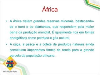 África
• A África detém grandes reservas minerais, destacando-
se o ouro e os diamantes, que respondem pela maior
parte da produção mundial. É igualmente rica em fontes
energéticas como petróleo e gás natural.
• A caça, a pesca e a coleta de produtos naturais ainda
constituem importantes fontes de renda para a grande
parcela da população africana.
 