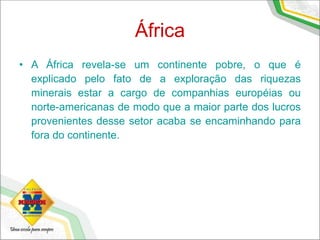 África
• A África revela-se um continente pobre, o que é
explicado pelo fato de a exploração das riquezas
minerais estar a cargo de companhias européias ou
norte-americanas de modo que a maior parte dos lucros
provenientes desse setor acaba se encaminhando para
fora do continente.
 