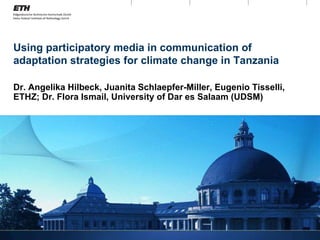 Using participatory media in communication of adaptation strategies for climate change in Tanzania Dr. Angelika Hilbeck, Juanita Schlaepfer-Miller, Eugenio Tisselli, ETHZ; Dr. Flora Ismail, University of Dar es Salaam (UDSM) 
