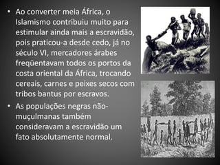• Ao converter meia África, o
Islamismo contribuiu muito para
estimular ainda mais a escravidão,
pois praticou-a desde cedo, já no
século VI, mercadores árabes
freqüentavam todos os portos da
costa oriental da África, trocando
cereais, carnes e peixes secos com
tribos bantus por escravos.
• As populações negras não-
muçulmanas também
consideravam a escravidão um
fato absolutamente normal.
 