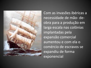 Com as invasões ibéricas a
necessidade de mão- de-
obra para a produção em
larga escala nas colônias
implantadas pela
expansão comercial
aumentou e com ela o
comércio de escravos se
expandiu de forma
exponencial
 