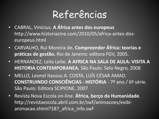 Referências
• CABRAL, Vinicius. A África antes dos europeus
http://www.historiazine.com/2010/05/africa-antes-dos-
europeus.html
• CARVALHO, Rui Moreira de. Compreender África: teorias e
práticas de gestão. Rio de Janeiro: editora FGV, 2005.
• HERNANDEZ, Leila Leite. A AFRICA NA SALA DE AULA: VISITA A
HISTORIA CONTEMPORANEA. São Paulo: Selo Negro, 2008
• MELLO, Leonel Itaussu A. COSTA, LUÍS CÉSAR AMAD.
CONSTRUINDO CONSCIÊNCIAS - HISTÓRIA - 7º ano / 6ª série.
São Paulo: Editora SCIPIONE, 2007
• Revista Nova Escola on-line. África, berço da Humanidade.
http://revistaescola.abril.com.br/swf/animacoes/exibi-
animacao.shtml?187_africa_info.swf
 