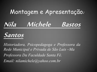 Montagem e Apresentação:
Nila Michele Bastos
Santos
Historiadora, Psicopedagoga e Professora da
Rede Municipal e Privada de São Luis –Ma
Professora Da Faculdade Santa Fé.
Email: nilamichele@yahoo.com.br
 
