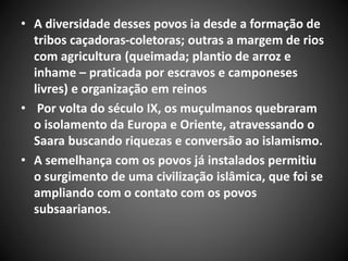 • A diversidade desses povos ia desde a formação de
tribos caçadoras-coletoras; outras a margem de rios
com agricultura (queimada; plantio de arroz e
inhame – praticada por escravos e camponeses
livres) e organização em reinos
• Por volta do século IX, os muçulmanos quebraram
o isolamento da Europa e Oriente, atravessando o
Saara buscando riquezas e conversão ao islamismo.
• A semelhança com os povos já instalados permitiu
o surgimento de uma civilização islâmica, que foi se
ampliando com o contato com os povos
subsaarianos.
 