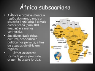 África subsaariana
• A África é provavelmente a
região do mundo onde a
situação lingüística é a mais
diversificada (com 1000
línguas) e a menos
conhecida.
• Sua diversidade ética,
cultural, econômica e
política nos permite, a fim
de estudos dividi-la em
regiões.
• África ocidental:
formada pelos povos de
origem haussa e ioruba.
 