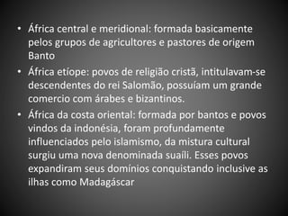 • África central e meridional: formada basicamente
pelos grupos de agricultores e pastores de origem
Banto
• África etíope: povos de religião cristã, intitulavam-se
descendentes do rei Salomão, possuíam um grande
comercio com árabes e bizantinos.
• África da costa oriental: formada por bantos e povos
vindos da indonésia, foram profundamente
influenciados pelo islamismo, da mistura cultural
surgiu uma nova denominada suaíli. Esses povos
expandiram seus domínios conquistando inclusive as
ilhas como Madagáscar
 
